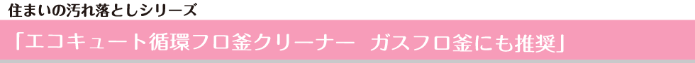 住まいの汚れ落としシリーズ  「エコキュート循環フロ釜クリーナー　ガスフロ釜にも推奨」